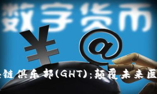 全球健康区块链俱乐部(GHT)：颠覆未来医疗的创新平台