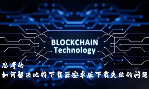 思考的
如何解决比特下载器安卓版下载失败的问题